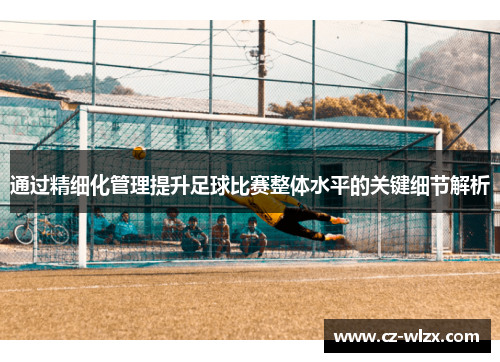 通过精细化管理提升足球比赛整体水平的关键细节解析
